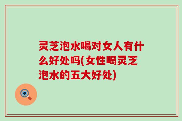 灵芝泡水喝对女人有什么好处吗(女性喝灵芝泡水的五大好处)