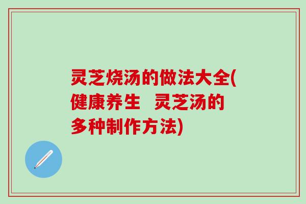 灵芝烧汤的做法大全(健康养生  灵芝汤的多种制作方法)
