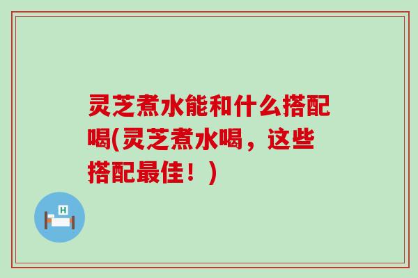 灵芝煮水能和什么搭配喝(灵芝煮水喝，这些搭配最佳！)