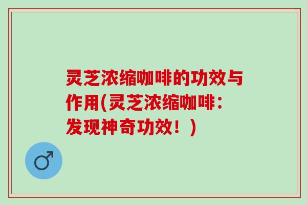 灵芝浓缩咖啡的功效与作用(灵芝浓缩咖啡：发现神奇功效！)