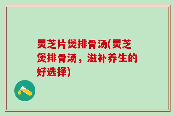 灵芝片煲排骨汤(灵芝煲排骨汤，滋补养生的好选择)