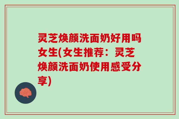 灵芝焕颜洗面奶好用吗女生(女生推荐：灵芝焕颜洗面奶使用感受分享)