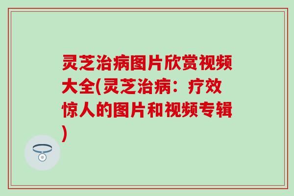 灵芝治病图片欣赏视频大全(灵芝治病：疗效惊人的图片和视频专辑)
