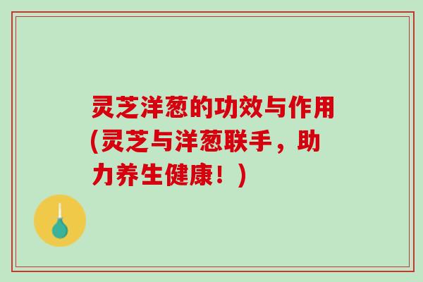 灵芝洋葱的功效与作用(灵芝与洋葱联手，助力养生健康！)