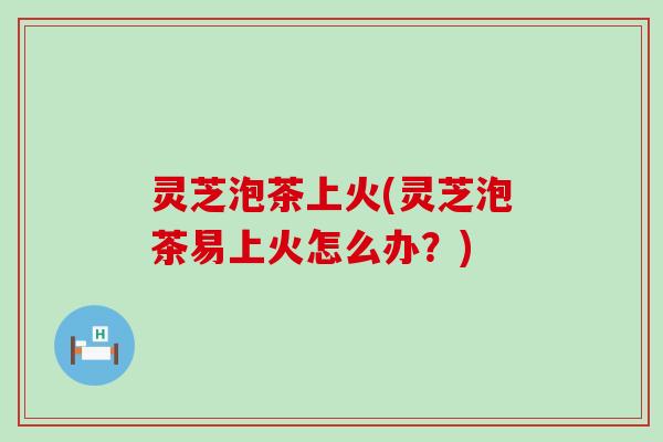 灵芝泡茶上火(灵芝泡茶易上火怎么办？)