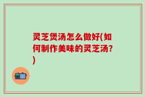 灵芝煲汤怎么做好(如何制作美味的灵芝汤？)