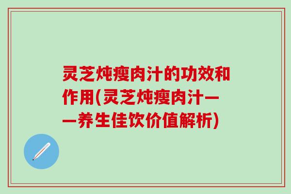 灵芝炖瘦肉汁的功效和作用(灵芝炖瘦肉汁——养生佳饮价值解析)