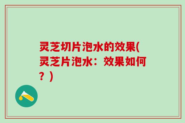 灵芝切片泡水的效果(灵芝片泡水：效果如何？)