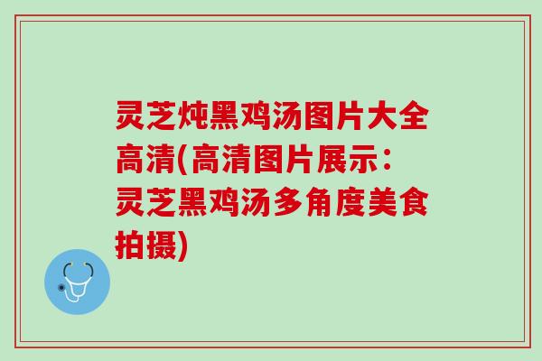 灵芝炖黑鸡汤图片大全高清(高清图片展示：灵芝黑鸡汤多角度美食拍摄)