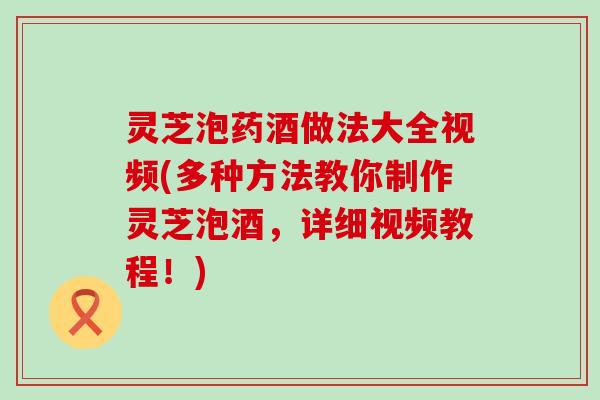 灵芝泡药酒做法大全视频(多种方法教你制作灵芝泡酒，详细视频教程！)