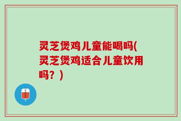 灵芝煲鸡儿童能喝吗(灵芝煲鸡适合儿童饮用吗？)