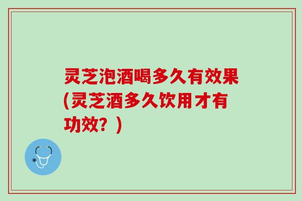 灵芝泡酒喝多久有效果(灵芝酒多久饮用才有功效？)