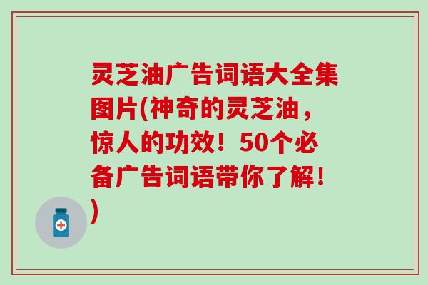 灵芝油广告词语大全集图片(神奇的灵芝油，惊人的功效！50个必备广告词语带你了解！)