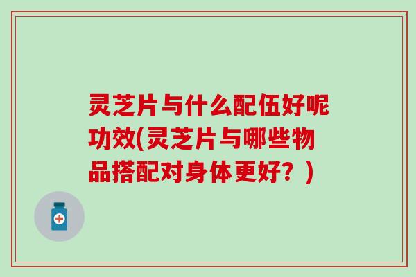 灵芝片与什么配伍好呢功效(灵芝片与哪些物品搭配对身体更好？)