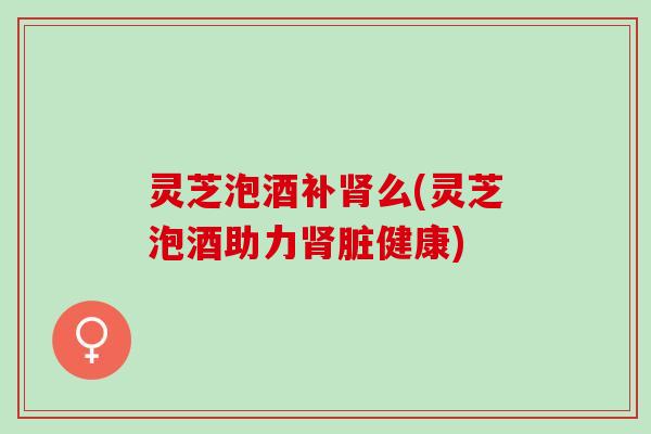 灵芝泡酒补肾么(灵芝泡酒助力肾脏健康)