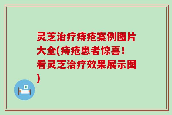 灵芝治疗痔疮案例图片大全(痔疮患者惊喜！看灵芝治疗效果展示图)