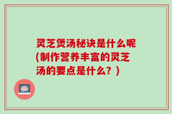 灵芝煲汤秘诀是什么呢(制作营养丰富的灵芝汤的要点是什么？)