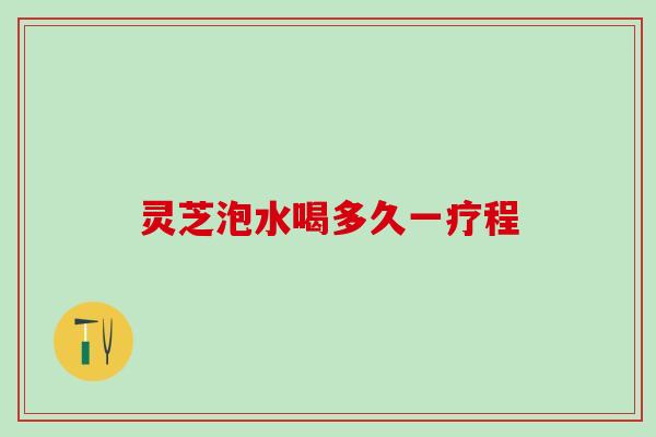 灵芝泡水喝多久一疗程 灵芝泡水喝多久一疗程