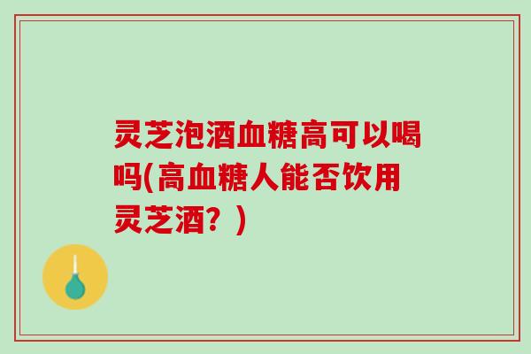 灵芝泡酒血糖高可以喝吗(高血糖人能否饮用灵芝酒？)
