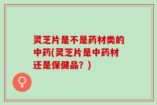 灵芝片是不是药材类的中药(灵芝片是中药材还是保健品？)