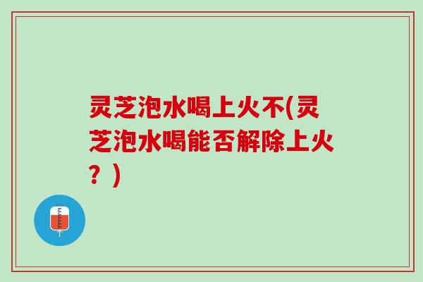 灵芝泡水喝上火不(灵芝泡水喝能否解除上火？)