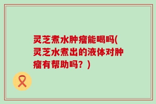 灵芝煮水肿瘤能喝吗(灵芝水煮出的液体对肿瘤有帮助吗？)