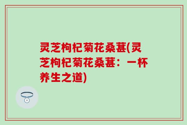 灵芝枸杞菊花桑葚(灵芝枸杞菊花桑葚:一杯养生之道) 灵芝枸杞菊花桑葚(灵芝枸杞菊花桑葚:一杯养生之道)