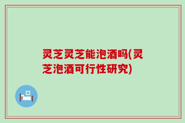 灵芝灵芝能泡酒吗(灵芝泡酒可行性研究)