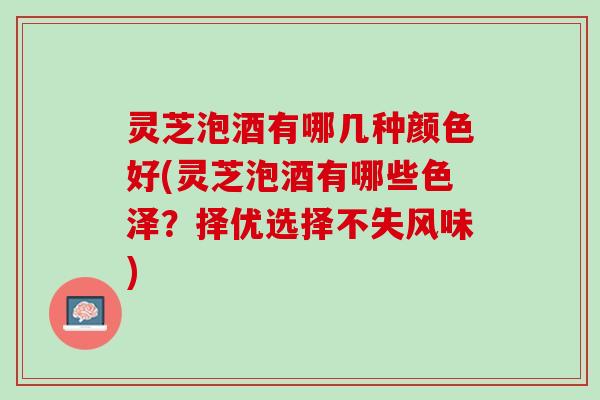 灵芝泡酒有哪几种颜色好(灵芝泡酒有哪些色泽？择优选择不失风味)