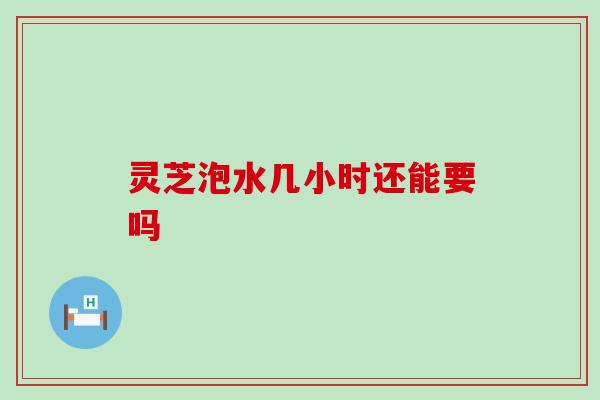 灵芝泡水几小时还能要吗