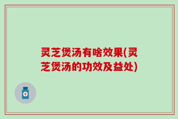 灵芝煲汤有啥效果(灵芝煲汤的功效及益处)