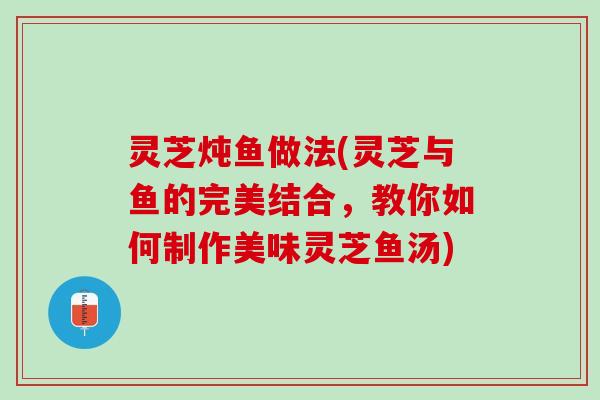 灵芝炖鱼做法(灵芝与鱼的完美结合，教你如何制作美味灵芝鱼汤)