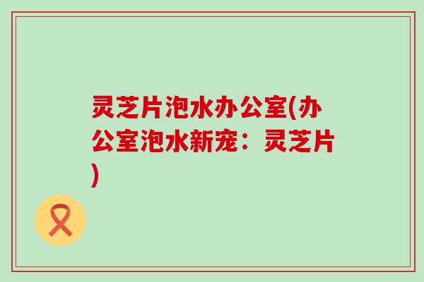灵芝片泡水办公室(办公室泡水新宠：灵芝片)