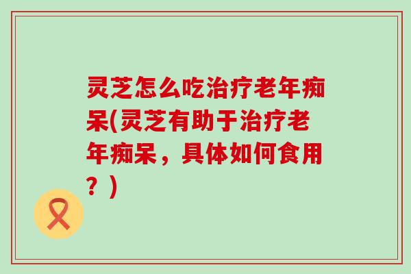灵芝怎么吃治疗老年痴呆(灵芝有助于治疗老年痴呆，具体如何食用？)