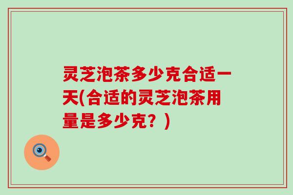 灵芝泡茶多少克合适一天(合适的灵芝泡茶用量是多少克？)