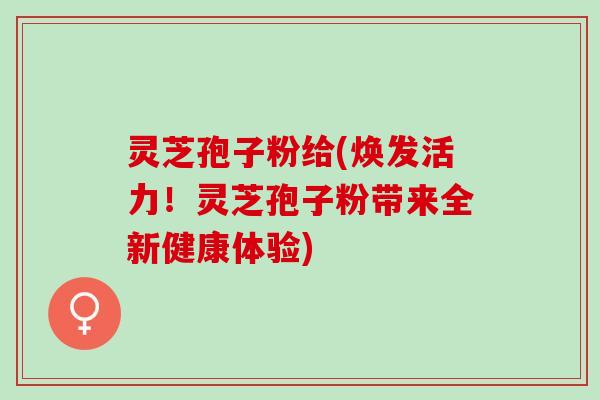 灵芝孢子粉给(焕发活力！灵芝孢子粉带来全新健康体验)