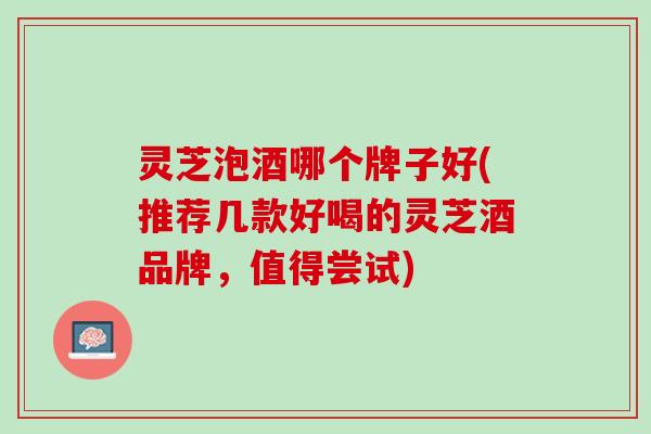 灵芝泡酒哪个牌子好(推荐几款好喝的灵芝酒品牌，值得尝试)