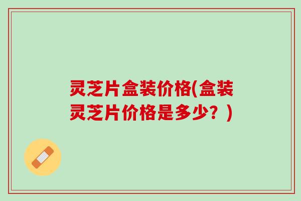 灵芝片盒装价格(盒装灵芝片价格是多少？)