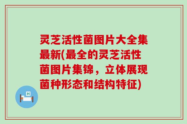 灵芝活性菌图片大全集最新(最全的灵芝活性菌图片集锦，立体展现菌种形态和结构特征)
