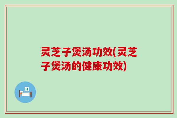 灵芝子煲汤功效(灵芝子煲汤的健康功效)