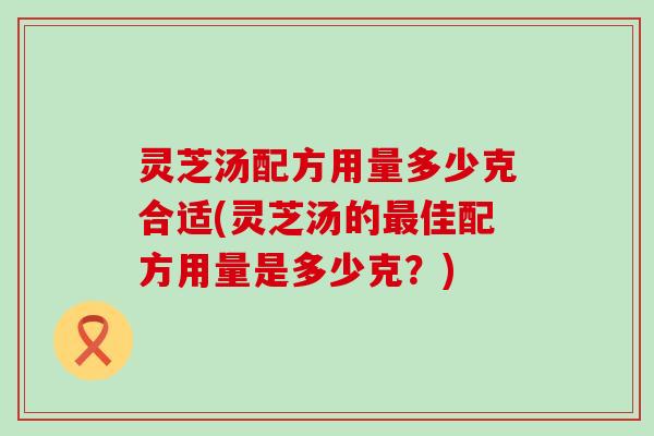 灵芝汤配方用量多少克合适(灵芝汤的最佳配方用量是多少克？)