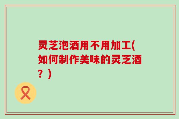 灵芝泡酒用不用加工(如何制作美味的灵芝酒？)