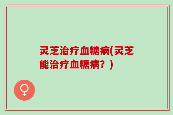 灵芝治疗血糖病(灵芝能治疗血糖病？)