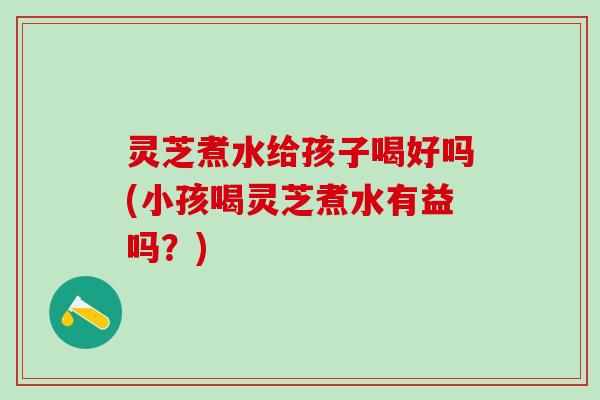 灵芝煮水给孩子喝好吗(小孩喝灵芝煮水有益吗？)