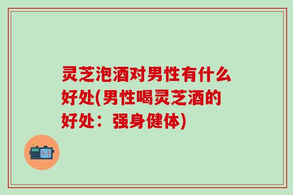 灵芝泡酒对男性有什么好处(男性喝灵芝酒的好处：强身健体)