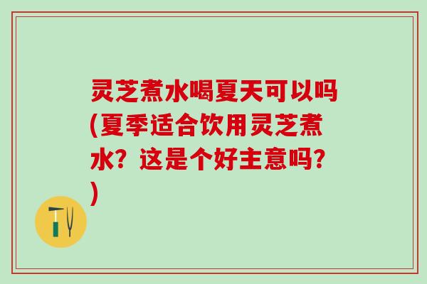 灵芝煮水喝夏天可以吗(夏季适合饮用灵芝煮水？这是个好主意吗？)