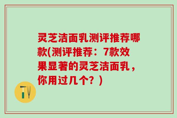 灵芝洁面乳测评推荐哪款(测评推荐：7款效果显著的灵芝洁面乳，你用过几个？)