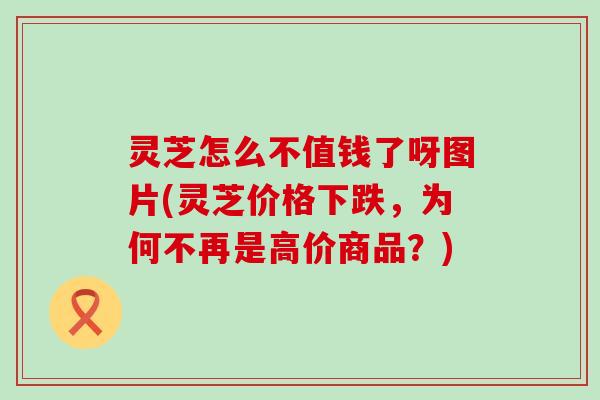 灵芝怎么不值钱了呀图片(灵芝价格下跌，为何不再是高价商品？)