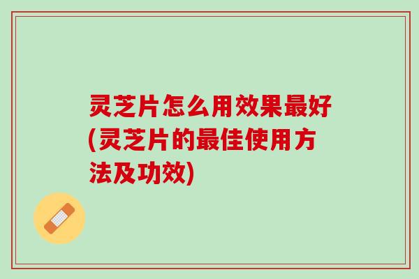 灵芝片怎么用效果最好(灵芝片的最佳使用方法及功效)