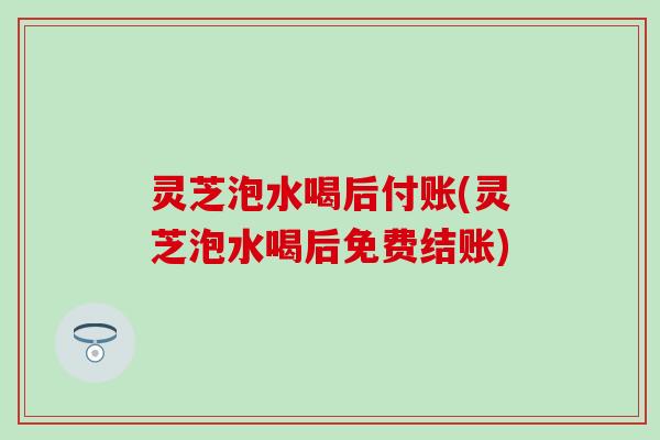 灵芝泡水喝后付账(灵芝泡水喝后免费结账)